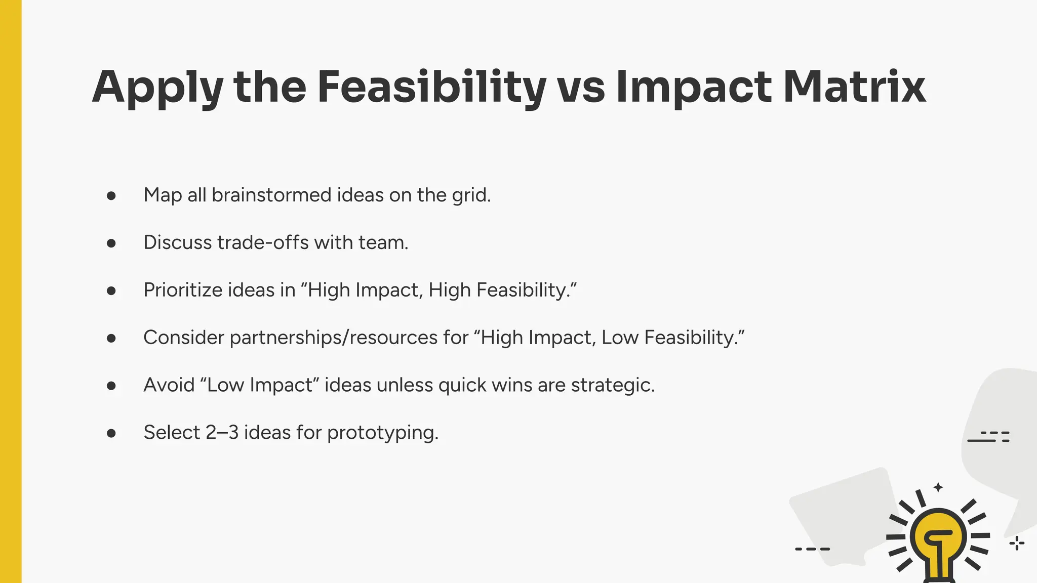 Apply the Feasibility vs Impact Matrix
● Map all brainstormed ideas on the grid.
● Discuss trade-offs with team.
● Prioritize ideas in “High Impact, High Feasibility.”
● Consider partnerships/resources for “High Impact, Low Feasibility.”
● Avoid “Low Impact” ideas unless quick wins are strategic.
● Select 2–3 ideas for prototyping.
 