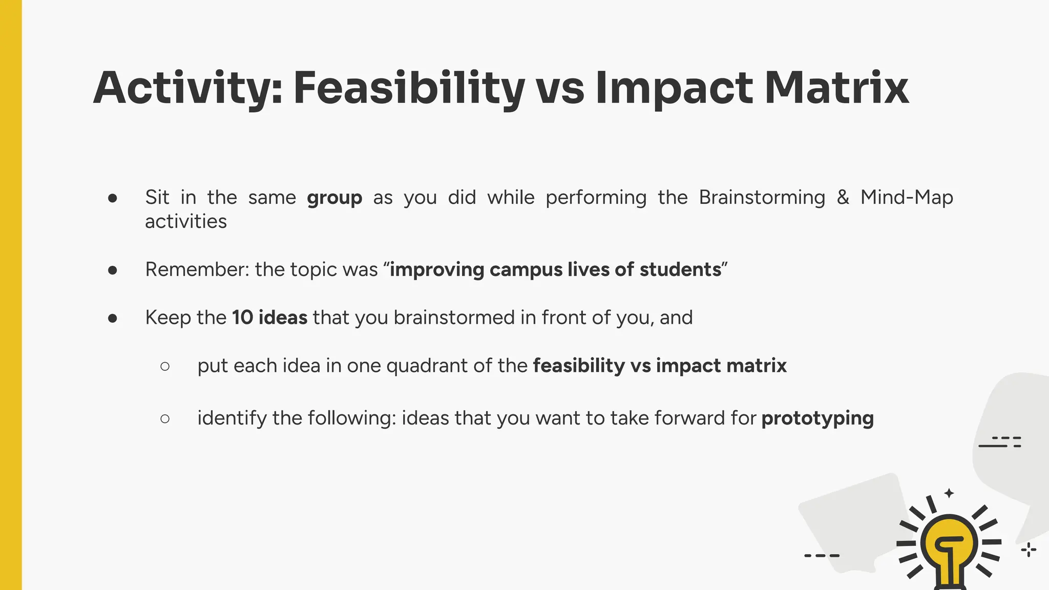 Activity: Feasibility vs Impact Matrix
● Sit in the same group as you did while performing the Brainstorming & Mind-Map
activities
● Remember: the topic was “improving campus lives of students”
● Keep the 10 ideas that you brainstormed in front of you, and
○ put each idea in one quadrant of the feasibility vs impact matrix
○ identify the following: ideas that you want to take forward for prototyping
 