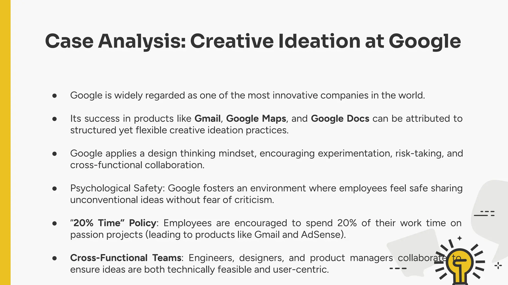 Case Analysis: Creative Ideation at Google
● Google is widely regarded as one of the most innovative companies in the world.
● Its success in products like Gmail, Google Maps, and Google Docs can be attributed to
structured yet flexible creative ideation practices.
● Google applies a design thinking mindset, encouraging experimentation, risk-taking, and
cross-functional collaboration.
● Psychological Safety: Google fosters an environment where employees feel safe sharing
unconventional ideas without fear of criticism.
● “20% Time” Policy: Employees are encouraged to spend 20% of their work time on
passion projects (leading to products like Gmail and AdSense).
● Cross-Functional Teams: Engineers, designers, and product managers collaborate to
ensure ideas are both technically feasible and user-centric.
 