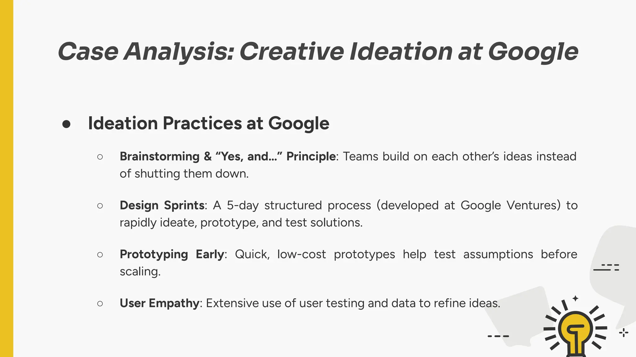 Case Analysis: Creative Ideation at Google
● Ideation Practices at Google
○ Brainstorming & “Yes, and…” Principle: Teams build on each other’s ideas instead
of shutting them down.
○ Design Sprints: A 5-day structured process (developed at Google Ventures) to
rapidly ideate, prototype, and test solutions.
○ Prototyping Early: Quick, low-cost prototypes help test assumptions before
scaling.
○ User Empathy: Extensive use of user testing and data to refine ideas.
 