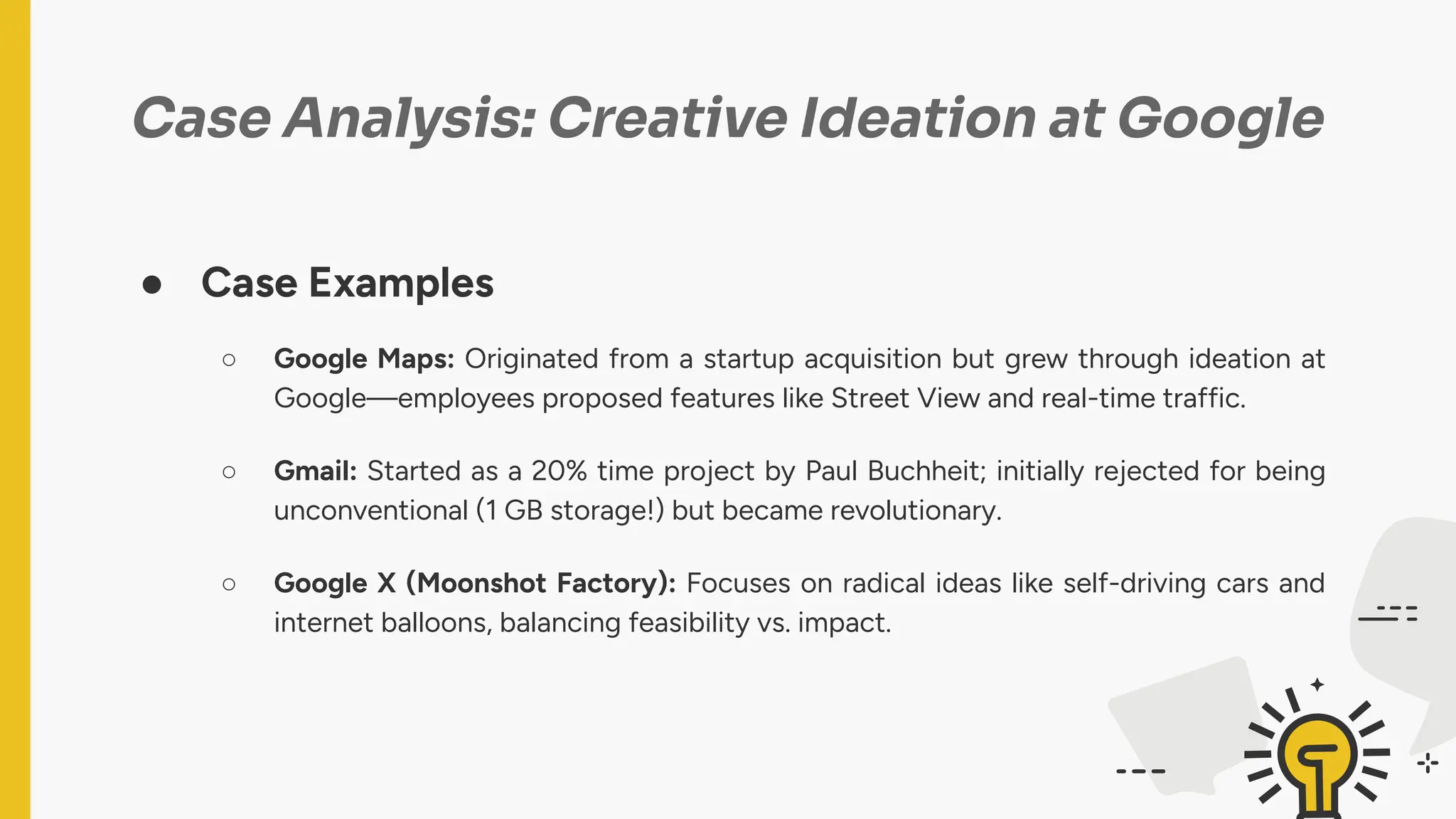 Case Analysis: Creative Ideation at Google
● Case Examples
○ Google Maps: Originated from a startup acquisition but grew through ideation at
Google—employees proposed features like Street View and real-time traffic.
○ Gmail: Started as a 20% time project by Paul Buchheit; initially rejected for being
unconventional (1 GB storage!) but became revolutionary.
○ Google X (Moonshot Factory): Focuses on radical ideas like self-driving cars and
internet balloons, balancing feasibility vs. impact.
 