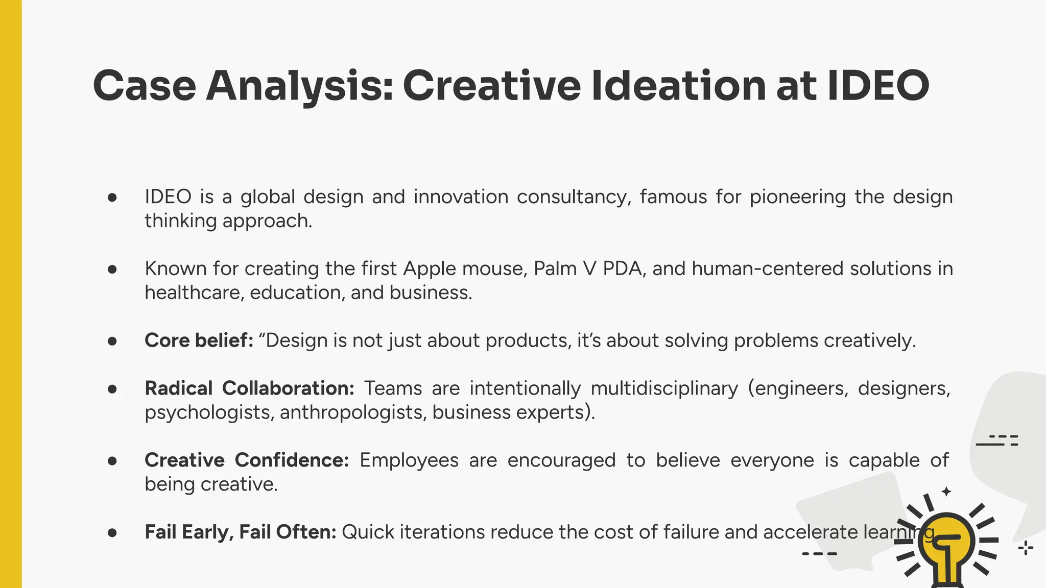 Case Analysis: Creative Ideation at IDEO
● IDEO is a global design and innovation consultancy, famous for pioneering the design
thinking approach.
● Known for creating the first Apple mouse, Palm V PDA, and human-centered solutions in
healthcare, education, and business.
● Core belief: “Design is not just about products, it’s about solving problems creatively.
● Radical Collaboration: Teams are intentionally multidisciplinary (engineers, designers,
psychologists, anthropologists, business experts).
● Creative Confidence: Employees are encouraged to believe everyone is capable of
being creative.
● Fail Early, Fail Often: Quick iterations reduce the cost of failure and accelerate learning.
 