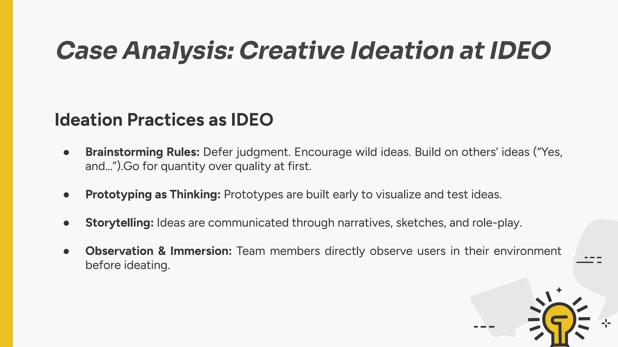 Case Analysis: Creative Ideation at IDEO
Ideation Practices as IDEO
● Brainstorming Rules: Defer judgment. Encourage wild ideas. Build on others’ ideas (“Yes,
and…”).Go for quantity over quality at first.
● Prototyping as Thinking: Prototypes are built early to visualize and test ideas.
● Storytelling: Ideas are communicated through narratives, sketches, and role-play.
● Observation & Immersion: Team members directly observe users in their environment
before ideating.
 