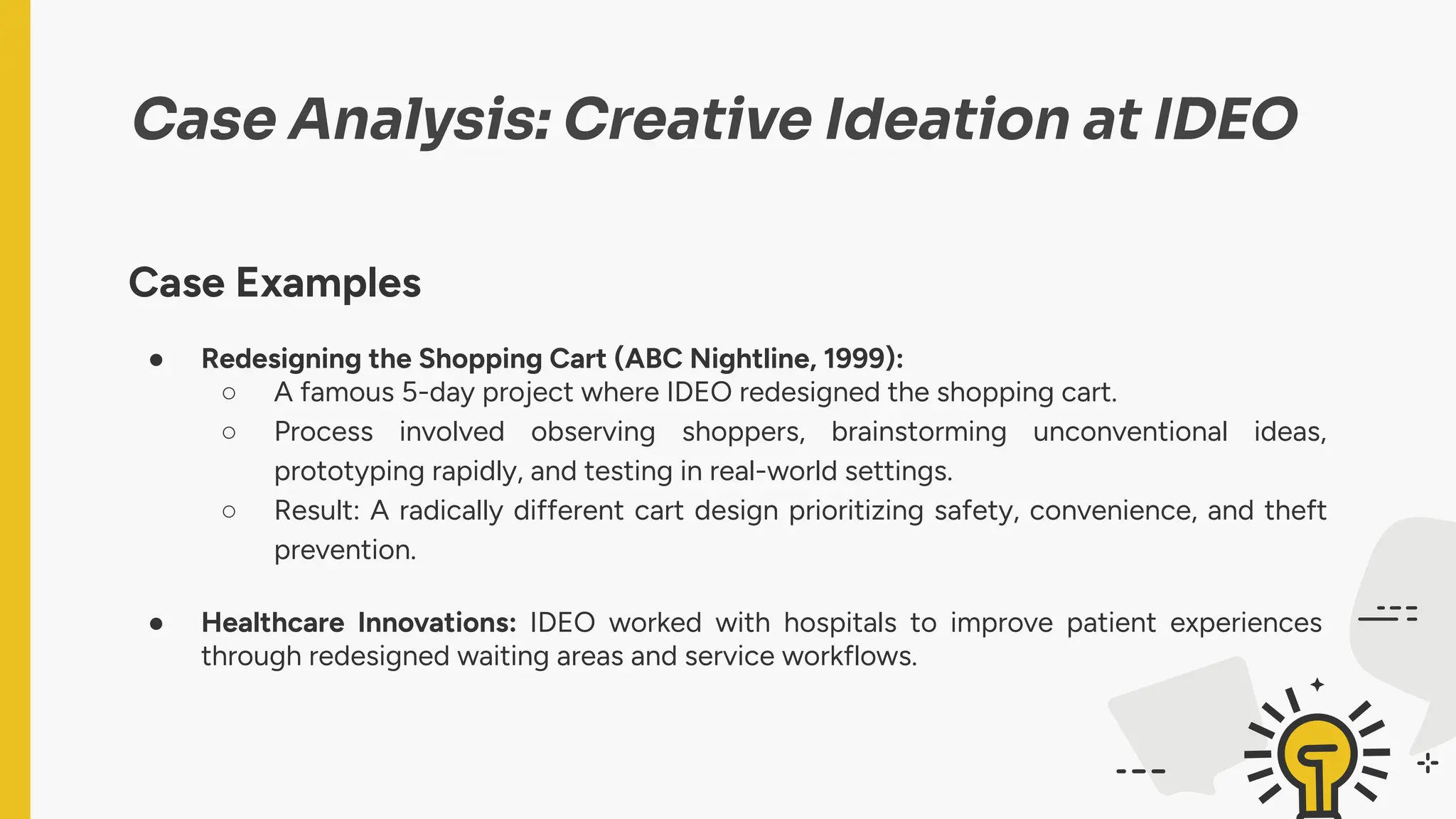 Case Analysis: Creative Ideation at IDEO
Case Examples
● Redesigning the Shopping Cart (ABC Nightline, 1999):
○ A famous 5-day project where IDEO redesigned the shopping cart.
○ Process involved observing shoppers, brainstorming unconventional ideas,
prototyping rapidly, and testing in real-world settings.
○ Result: A radically different cart design prioritizing safety, convenience, and theft
prevention.
● Healthcare Innovations: IDEO worked with hospitals to improve patient experiences
through redesigned waiting areas and service workflows.
 