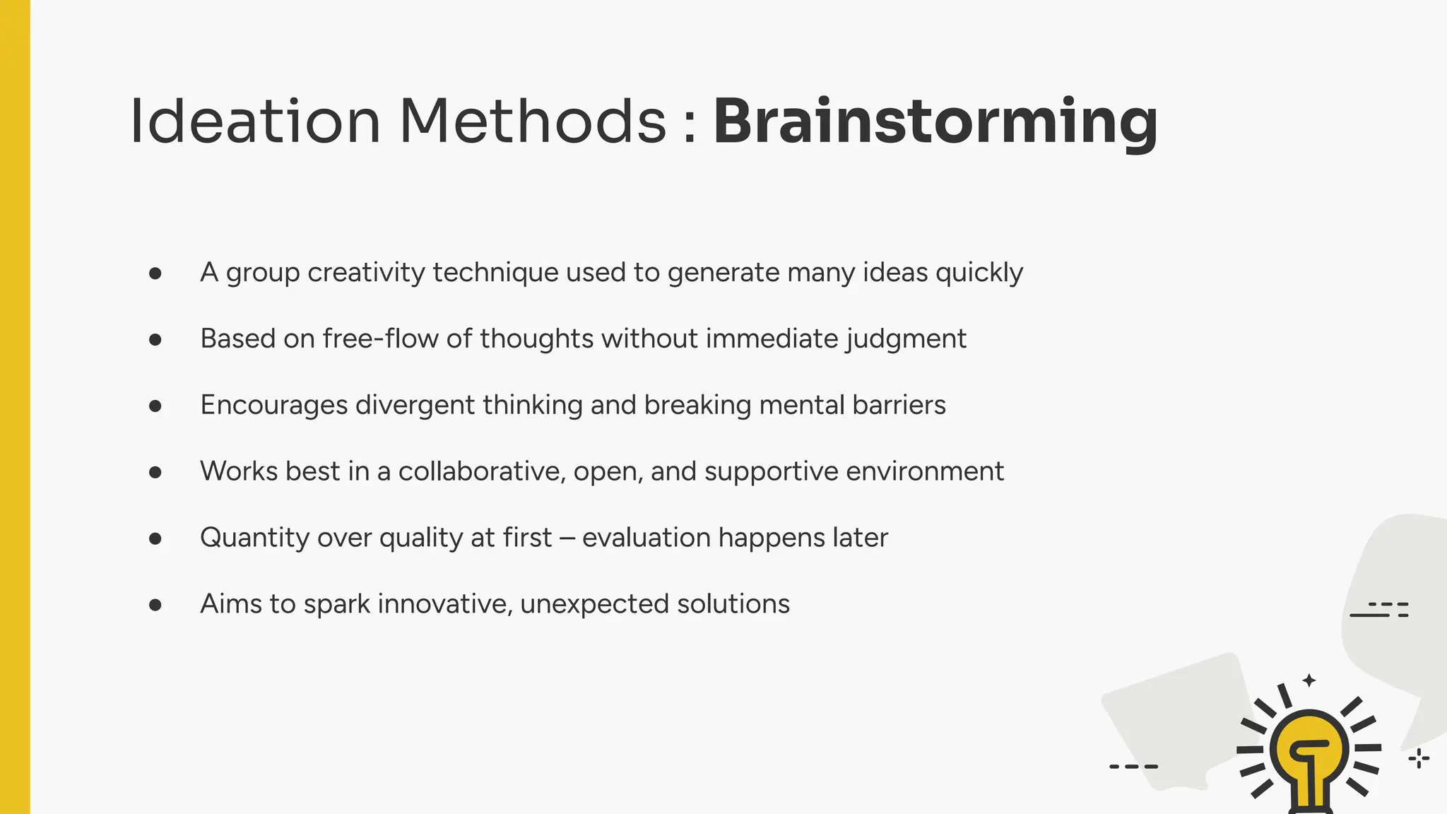 Ideation Methods : Brainstorming
● A group creativity technique used to generate many ideas quickly
● Based on free-flow of thoughts without immediate judgment
● Encourages divergent thinking and breaking mental barriers
● Works best in a collaborative, open, and supportive environment
● Quantity over quality at first – evaluation happens later
● Aims to spark innovative, unexpected solutions
 