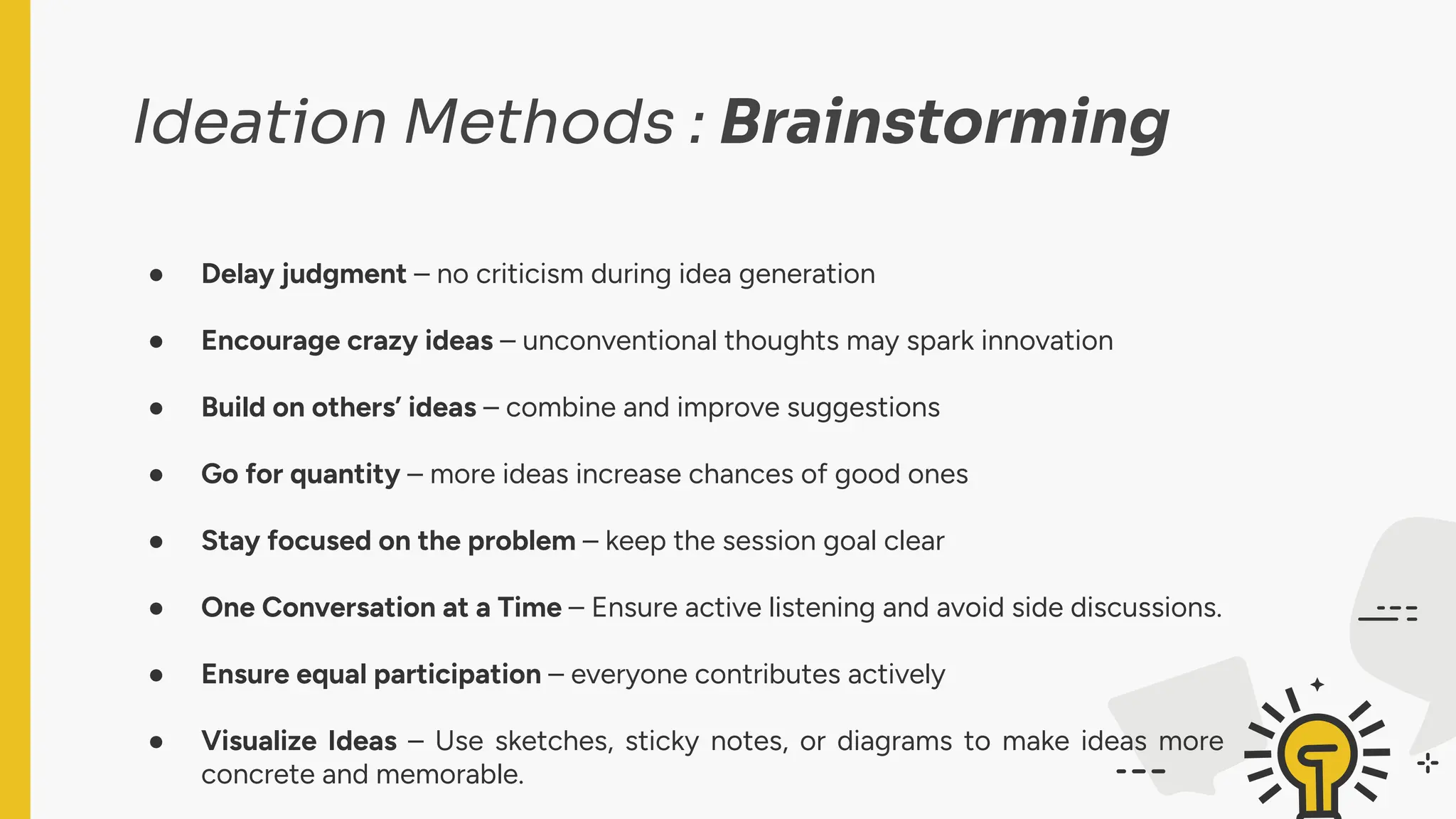 Ideation Methods : Brainstorming
● Delay judgment – no criticism during idea generation
● Encourage crazy ideas – unconventional thoughts may spark innovation
● Build on others’ ideas – combine and improve suggestions
● Go for quantity – more ideas increase chances of good ones
● Stay focused on the problem – keep the session goal clear
● One Conversation at a Time – Ensure active listening and avoid side discussions.
● Ensure equal participation – everyone contributes actively
● Visualize Ideas – Use sketches, sticky notes, or diagrams to make ideas more
concrete and memorable.
 