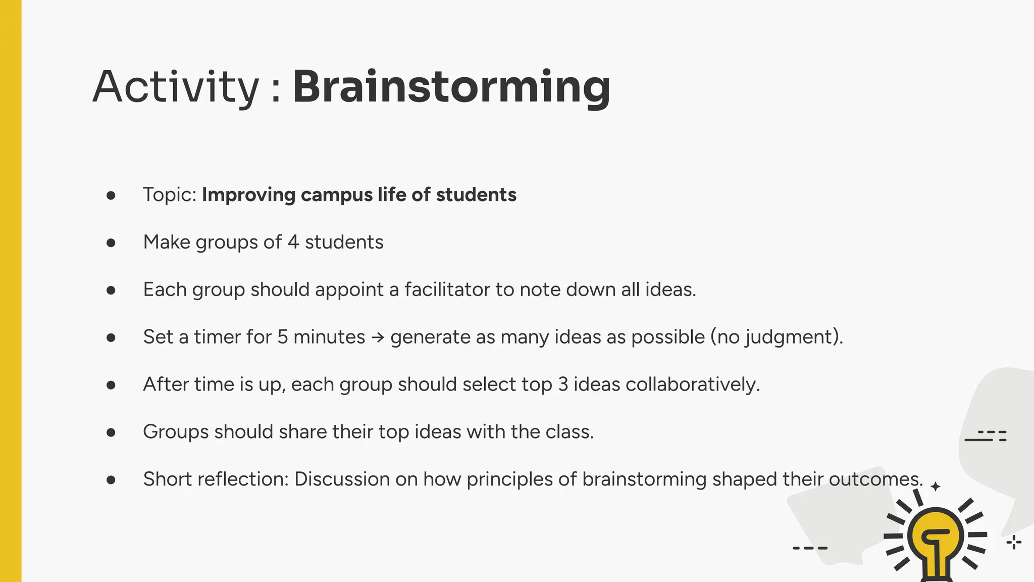 Activity : Brainstorming
● Topic: Improving campus life of students
● Make groups of 4 students
● Each group should appoint a facilitator to note down all ideas.
● Set a timer for 5 minutes → generate as many ideas as possible (no judgment).
● After time is up, each group should select top 3 ideas collaboratively.
● Groups should share their top ideas with the class.
● Short reflection: Discussion on how principles of brainstorming shaped their outcomes.
 