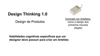 Design Thinking 1.0
Design de Produtos
Centrado em Artefatos,
como o design dos
primeiros mouses
(Apple)
Habilidades cognitivas específicas que um
designer deve possuir para criar um Artefato
 