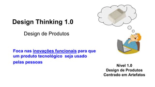 Design Thinking 1.0
Design de Produtos
Foca nas inovações funcionais para que
um produto tecnológico seja usado
pelas pessoas
Nível 1.0
Design de Produtos
Centrado em Artefatos
 