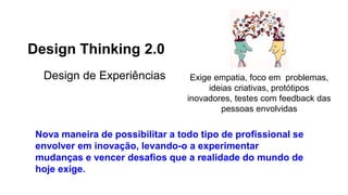 Design Thinking 2.0
Design de Experiências Exige empatia, foco em problemas,
ideias criativas, protótipos
inovadores, testes com feedback das
pessoas envolvidas
Nova maneira de possibilitar a todo tipo de profissional se
envolver em inovação, levando-o a experimentar
mudanças e vencer desafios que a realidade do mundo de
hoje exige.
 