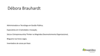 Débora Brauhardt
Administradora e Tecnóloga em Gestão Pública;
Especialista em Criatividade e Inovação;
Sócia e Entrepreneurship Thinker na Magnidea Desenvolvimento Organizacional;
Blogueira nas horas vagas;
Inventadora de coisas pra fazer.
 