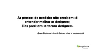As pessoas de negócios não precisam só
entender melhor os designers;
Elas precisam se tornar designers.
(Roger Martin, ex-reitor da Rotman School of Management)
 