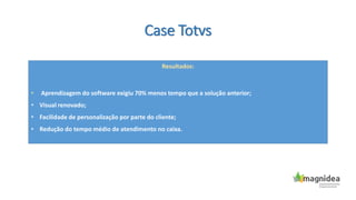 Case Totvs
Resultados:
• Aprendizagem do software exigiu 70% menos tempo que a solução anterior;
• Visual renovado;
• Facilidade de personalização por parte do cliente;
• Redução do tempo médio de atendimento no caixa.
 
