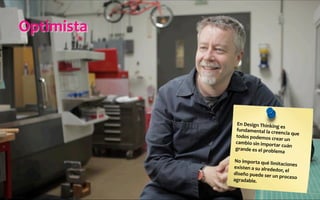 Optimista	
  
En	
  Design	
  Thinking	
  es	
  
fundamental	
  la	
  creencia	
  que	
  
todos	
  podemos	
  crear	
  un	
  
cambio	
  sin	
  importar	
  cuán	
  
grande	
  es	
  el	
  problema	
  
	
  
No	
  importa	
  qué	
  limitaciones	
  
existen	
  a	
  su	
  alrededor,	
  el	
  
diseño	
  puede	
  ser	
  un	
  proceso	
  
agradable.	
  
 