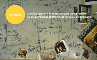 Enfoque	
  centrado	
  en	
  la	
  actividad,	
  no	
  en	
  el	
  producto.	
  
Se	
  descubren	
  mas	
  oportunidades	
  mas	
  alla	
  del	
  producto.
Entender	
  
 
