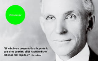 "Si	
  le	
  hubiera	
  preguntado	
  a	
  la	
  gente	
  lo	
  
que	
  ellos	
  querían,	
  ellos	
  habrían	
  dicho	
  
caballos	
  más	
  rápidos.”	
  	
  	
  Henry	
  Ford	
  
Observar	
  
 
