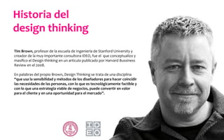 Tim	
  Brown,	
  profesor	
  de	
  la	
  escuela	
  de	
  Ingeniería	
  de	
  Stanford	
  University	
  y	
  
creador	
  de	
  la	
  muy	
  importante	
  consultora	
  IDEO,	
  fue	
  el	
  	
  que	
  conceptualizo	
  y	
  
masiﬁco	
  el	
  Design	
  thinking	
  en	
  un	
  artículo	
  publicado	
  por	
  Harvard	
  Bussiness	
  
Review	
  en	
  el	
  2008.	
  
	
  
En	
  palabras	
  del	
  propio	
  Brown,	
  Design	
  Thinking	
  se	
  trata	
  de	
  una	
  disciplina	
  
“que	
  usa	
  la	
  sensibilidad	
  y	
  métodos	
  de	
  los	
  diseñadores	
  para	
  hacer	
  coincidir	
  
las	
  necesidades	
  de	
  las	
  personas,	
  con	
  lo	
  que	
  es	
  tecnológicamente	
  factible	
  y	
  
con	
  lo	
  que	
  una	
  estrategia	
  viable	
  de	
  negocios,	
  puede	
  convertir	
  en	
  valor	
  
para	
  el	
  cliente	
  y	
  en	
  una	
  oportunidad	
  para	
  el	
  mercado”.	
  
Historia	
  del	
  	
  
design	
  thinking	
  
 
