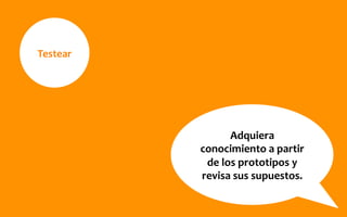 Testear	
  
Adquiera	
  
conocimiento	
  a	
  partir	
  
de	
  los	
  prototipos	
  y	
  
revisa	
  sus	
  supuestos.	
  
 