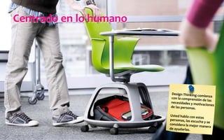 Centrado	
  en	
  lo	
  humano	
  
Design	
  Thinking	
  comienza	
  
con	
  la	
  comprensión	
  de	
  las	
  
necesidades	
  y	
  motivaciones	
  
de	
  las	
  personas.	
  
	
  
Usted	
  habla	
  con	
  estas	
  
personas,	
  las	
  escucha	
  y	
  se	
  
considera	
  la	
  mejor	
  manera	
  
de	
  ayudarlas.	
  
 