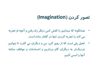 تصور کردن ) Imagination ) 
• همانگونه که میدانیم، با کفش کس دیگر راه رفتن و آنچه او تجربه 
می کند را تجربه کردن، تنها در گفتار ساده است. 
• تخیل پلی است که از روی گپ، من و دیگران می گذرد تا بتوانیم 
نزدی کتر به دیگران گام برداریم و احساسات و عواطف مشابه 
آنها را لمس کنیم. 
 