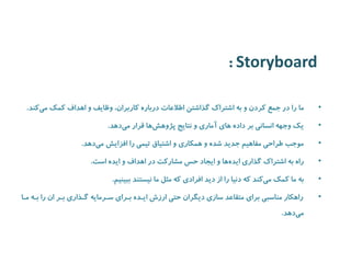 Storyboard : 
• ما را در جمع کردن و به اشتراک گذاشتن اطلاعات درباره کاربران، وظایف و اهداف کمک م یکند. 
• یک وجهه انسانی بر داده های آماری و نتایج پژوه شها قرار می دهد. 
• موجب طراحی مفاهیم جدید شده و همکاری و اشتیاق تیمی را افزایش م یدهد. 
• راه به اشتراک گذاری ایده ها و ایجاد حس مشارکت در اهداف و ایده است. 
• به ما کمک م یکند که دنیا را از دید افرادی که مثل ما نیستند ببینیم. 
• راهکار مناسبی برای متقاعد سازی دیگران حتی ارزش اییده بیرای سیرمایه گیذاری بیر ان را بیه میا 
می دهد. 
 