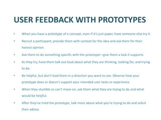 USER FEEDBACK WITH PROTOTYPES 
•When you have a prototype of a concept, even if it’s just paper, have someone else try it. 
•Recruit a participant, provide them with context for the idea and ask them for their honest opinion. 
•Ask them to do something specific with the prototype—give them a task it supports. 
•As they try, have them talk out loud about what they are thinking, looking for, and trying to do. 
•Be helpful, but don’t lead them in a direction you want to see. Observe how your prototype does or doesn’t support your intended user tasks or experience. 
•When they stumble or can’t move on, ask them what they are trying to do and what would be helpful. 
•After they’ve tried the prototype, talk more about what you’re trying to do and solicit their advice.  