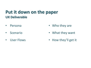 Put it down on the paper UX Deliverable 
•Persona 
•Scenario 
•User Flows 
•Who they are 
•What they want 
•How they’ll get it  