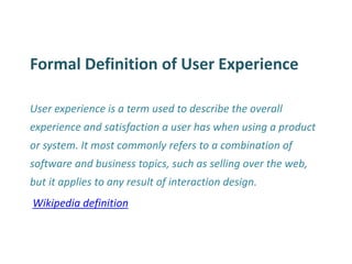 Formal Definition of User Experience 
User experience is a term used to describe the overall experience and satisfaction a user has when using a product or system. It most commonly refers to a combination of software and business topics, such as selling over the web, but it applies to any result of interaction design. 
Wikipedia definition  