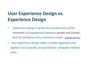 User Experience Design vs. Experience Design 
• Experience design is driven by consideration of the ‘moments’ of engagement between people and brands, and the memories these moments create. Wikipedia definition 
• User experience design takes a similar approach and applies it to a specific set of products– computer-related ones.  