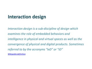 Interaction design 
Interaction design is a sub-discipline of design which examines the role of embedded behaviors and intelligence in physical and virtual spaces as well as the convergence of physical and digital products. Sometimes referred to by the acronyms “IxD” or “iD” 
Wikipedia definition  