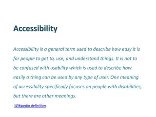 Accessibility 
Accessibility is a general term used to describe how easy it is for people to get to, use, and understand things. It is not to be confused with usability which is used to describe how easily a thing can be used by any type of user. One meaning of accessibility specifically focuses on people with disabilities, but there are other meanings. 
Wikipedia definition  