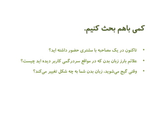 کمی باهم بحث کنیم. 
• تاکنون در یک مصاحبه با مشتری حضور داشته اید؟ 
• علائم بارز زبان بدن که در مواقع سردرگمی کاربر دیده اید چیست؟ 
• وقتی گیج م یشوید، زبان بدن شما به چه شکل تغییر می کند؟ 
 