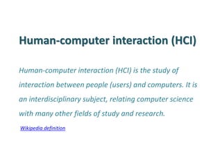 Human-computer interaction (HCI) 
Human-computer interaction (HCI) is the study of interaction between people (users) and computers. It is an interdisciplinary subject, relating computer science with many other fields of study and research. 
Wikipedia definition  