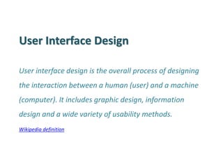 User Interface Design 
User interface design is the overall process of designing the interaction between a human (user) and a machine (computer). It includes graphic design, information design and a wide variety of usability methods. 
Wikipedia definition  