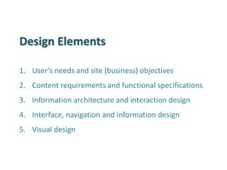 Design Elements 
1.User’s needs and site (business) objectives 
2.Content requirements and functional specifications 
3.Information architecture and interaction design 
4.Interface, navigation and information design 
5.Visual design  