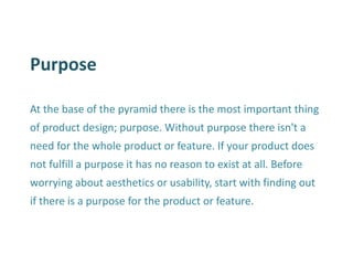 Purpose 
At the base of the pyramid there is the most important thing of product design; purpose. Without purpose there isn't a need for the whole product or feature. If your product does not fulfill a purpose it has no reason to exist at all. Before worrying about aesthetics or usability, start with finding out if there is a purpose for the product or feature.  