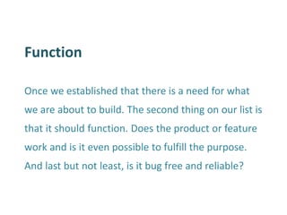 Function 
Once we established that there is a need for what we are about to build. The second thing on our list is that it should function. Does the product or feature work and is it even possible to fulfill the purpose. And last but not least, is it bug free and reliable?  