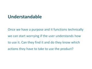 Understandable 
Once we have a purpose and it functions technically we can start worrying if the user understands how to use it. Can they find it and do they know which actions they have to take to use the product?  