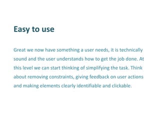 Easy to use 
Great we now have something a user needs, it is technically sound and the user understands how to get the job done. At this level we can start thinking of simplifying the task. Think about removing constraints, giving feedback on user actions and making elements clearly identifiable and clickable.  