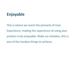 Enjoyable 
This is where we reach the pinnacle of User Experience; making the experience of using your product truly enjoyable. Make no mistakes, this is one of the hardest things to achieve. 