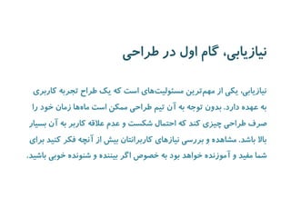 نیازیابی، گام اول در طراحی 
نیازیابی، یکی از مهم ترین مسئولیت های است که یک طراح تجربه کاربری 
به عهده دارد. بدون توجه به آن تیم طراحی ممکن است ما هها زمان خود را 
صرف طراحی چیزی کند که احتمال شکست و عدم علاقه کاربر به آن بسیار 
بالا باشد. مشاهده و بررسی نیازهای کاربرانتان بیش از آنچه فکر کنید برای 
شما مفید و آموزنده خواهد بود به خصوص اگر بیننده و شنونده خوبی باشید. 
 