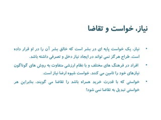 نیاز، خواست و تقاضا 
• نیاز، یک خواست پایه ای در بشر است که خالق بشر آن را در او قرار داده 
است. طراح هرگز نمی تواند در ایجاد نیاز دخل و تصرفی داشته باشد. 
• افراد در فرهنگ های مختلف و با نظام ارزشی متفاوت به روش های گوناگون 
نیازهای خود را تامین می کنند. خواست شیوه ارضا نیاز است. 
• خواستی که با قدرت خرید همراه باشد را تقاضا می گویند، بنابراین هر 
خواستی تبدیل به تقاضا نمی شود! 
 