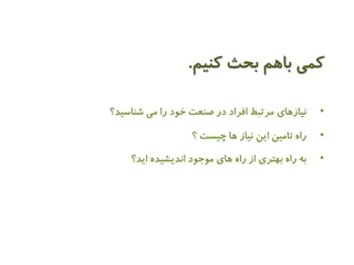 کمی باهم بحث کنیم. 
• نیازهای مرتبط افراد در صنعت خود را می شناسید؟ 
• راه تامین این نیاز ها چیست ؟ 
• به راه بهتری از راه های موجود اندیشیده اید؟ 
 