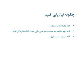 چگونه نیازیابی کنیم 
• قدم اول انتخاب هدف. 
• قدم دوم مشاهده و مصاحبه در حوزه ایی است که انتخاب کرد هاید. 
• قدم سوم مستند سازی. 
 