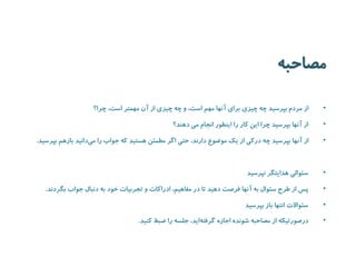 مصاحبه 
• از مردم بپرسید چه چیزی برای آنها مهم است، و چه چیزی از آن مهمتر است، چرا؟ 
• از آنها بپرسید چرا این کار را اینطور انجام می دهند؟ 
• از آنها بپرسید چه درکی از یک موضوع دارند، حتی اگر مطمئن هستید که جواب را می دانید بازهم بپرسید. 
• سئوالی هدایتگر نپرسید 
• پس از طرح سئوال به آنها فرصت دهید تا در مفاهیم، ادراکات و تجربیات خود به دنبال جواب بگردند. 
• سئوالات انتها باز بپرسید 
• درصورتیکه از مصاحبه شونده اجازه گرفت هاید، جلسه را ضبط کنید. 
 