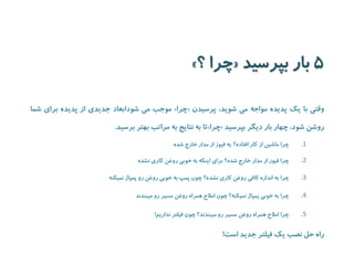 5 دیسرپب راب « ؟ ارچ » 
موجب می شودابعاد جدیدی از پدیده برای شما » چرا « وقتی با یک پدیده مواجه می شوید، پرسیدن 
تا به نتایج به مراتب بهتر برسید. » چرا « روشن شود، چهار بار دیگر بپرسید 
.1 چرا ماشین از کار افتاده؟ یه فیوز از مدار خارج شده 
.2 چرا فیوز از مدار خارج شده؟ برای اینکه به خوبی روغن کاری نشده 
.3 چرا به اندازه کافی روغن کاری نشده؟ چون پمپ به خوبی روغن رو پمپاژ نمیکنه 
.4 چرا به خوبی پمپاژ نمیکنه؟ چون املاح همراه روغن مسیر رو میبندند 
.5 چرا املاح همراه روغن مسیر رو میبندند؟ چون فیلتر نداریم! 
راه حل نصب یک فیلتر جدید است! 
 