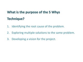 What is the purpose of the 5 Whys Technique? 
1.Identifying the root cause of the problem. 
2.Exploring multiple solutions to the same problem. 
3.Developing a vision for the project.  