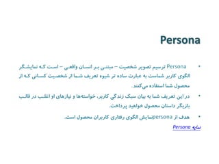 Persona 
•Persona ترسیم تصویر شخصیت – مبتنیی بیر انسیان واقعیی – اسیت کیه نمایشیگر 
الگوی کاربر شماست به عبارت ساده تر شیوه تعریف شیما از شخصییت کسیانی کیه از 
محصول شما استفاده می کنند . 
• در این تعریف شما به بیان سبک زندگی کاربر، خواسته ها و نیازهای او اغلیب در قالیب 
بازیگر داستان محصول خواهید پرداخت. 
• هدف از persona نمایش الگوی رفتاری کاربران محصول است. 
نمایه Persona 
 