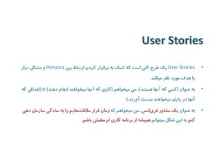 User Stories 
•User Stories یک طرح کلی است که کمک به برقرار کردن ارتباط بین Persona و مشکل، نیاز 
یا هدف مورد نظر میکند. 
• به عنوان )کسی که آنها هستند(، من میخواهم )کاری که آنها میخواهند انجام دهند( تا )اهدافی که 
آنها در پایان میخواهند بدست آورند.( 
• به عنوان یک مشاور فر یلنس، من میخواهم که زمان قرار ملاقات هایم را به سادگی سازمان دهی 
کنم به این شکل میتوانم همیشه از برنامه کاری ام مطمئن باشم. 
 