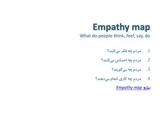 Empathy map 
What do people think, feel, say, do 
.1 مردم چه فکر م یکنند؟ 
.2 مردم چه احساس م یکنند؟ 
.3 مردم چه م یگویند؟ 
.4 مردم چه کاری انجام م یدهند؟ 
نمایه Empathy map 
 